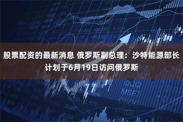 股票配资的最新消息 俄罗斯副总理：沙特能源部长计划于6月19日访问俄罗斯