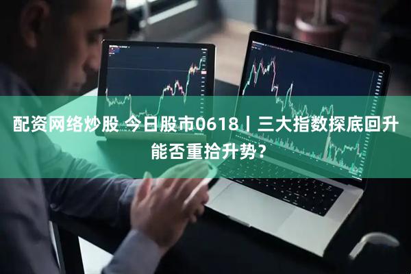 配资网络炒股 今日股市0618丨三大指数探底回升 能否重拾升势？