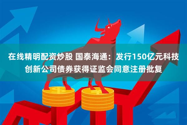 在线精明配资炒股 国泰海通：发行150亿元科技创新公司债券获得证监会同意注册批复