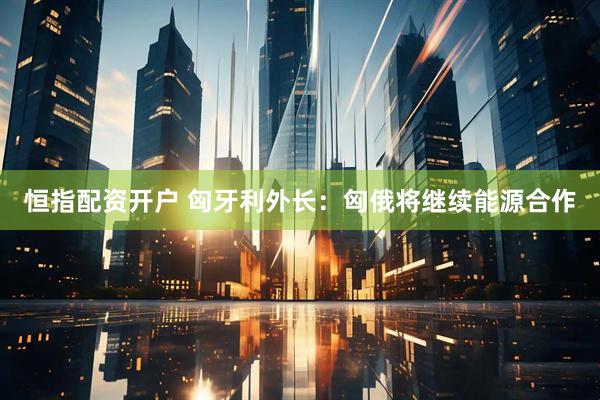 恒指配资开户 匈牙利外长：匈俄将继续能源合作