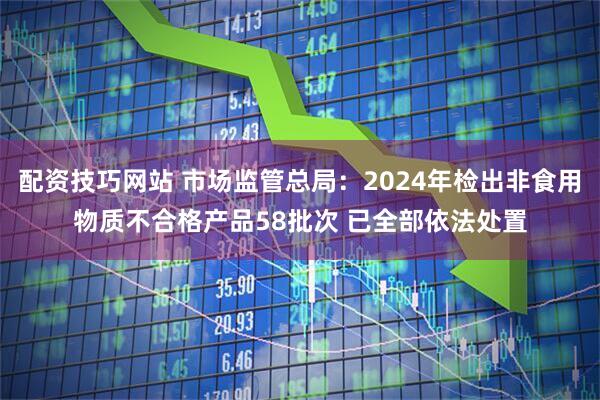 配资技巧网站 市场监管总局：2024年检出非食用物质不合格产品58批次 已全部依法处置