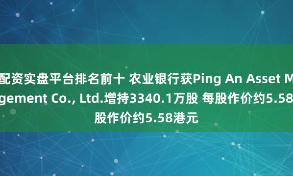 配资实盘平台排名前十 农业银行获Ping An Asset Management Co., Ltd.增持3340.1万股 每股作价约5.58港元