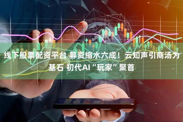 线下股票配资平台 募资缩水六成！云知声引商汤为基石 初代AI“玩家”聚首