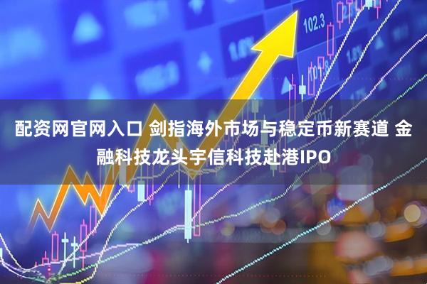 配资网官网入口 剑指海外市场与稳定币新赛道 金融科技龙头宇信科技赴港IPO