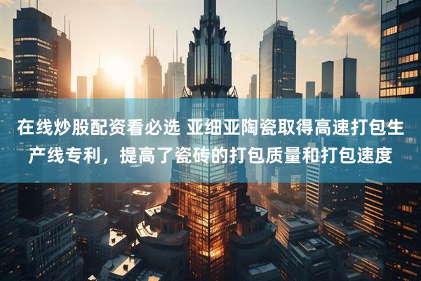 在线炒股配资看必选 亚细亚陶瓷取得高速打包生产线专利，提高了瓷砖的打包质量和打包速度