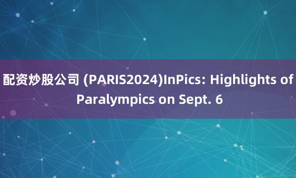 配资炒股公司 (PARIS2024)InPics: Highlights of Paralympics on Sept. 6