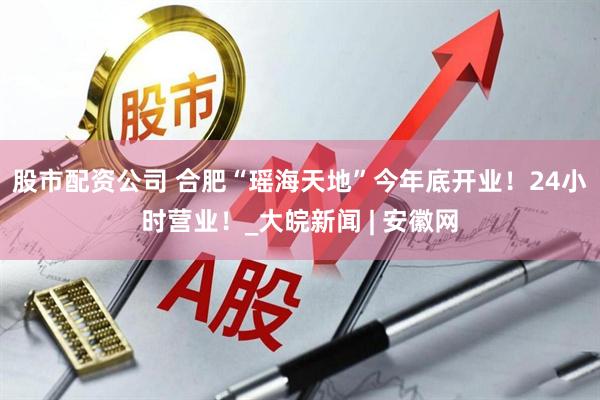 股市配资公司 合肥“瑶海天地”今年底开业！24小时营业！_大皖新闻 | 安徽网