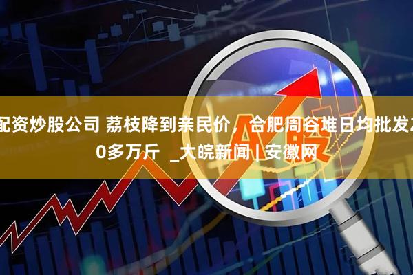 配资炒股公司 荔枝降到亲民价，合肥周谷堆日均批发20多万斤  _大皖新闻 | 安徽网
