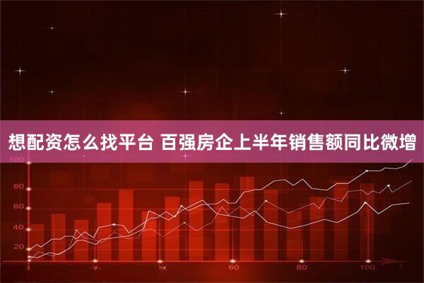 想配资怎么找平台 百强房企上半年销售额同比微增
