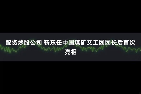 配资炒股公司 靳东任中国煤矿文工团团长后首次亮相