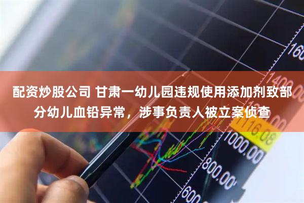 配资炒股公司 甘肃一幼儿园违规使用添加剂致部分幼儿血铅异常，涉事负责人被立案侦查