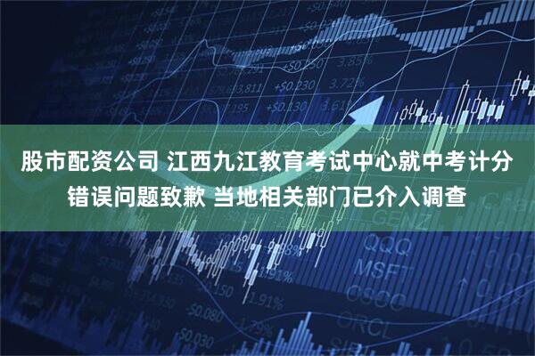 股市配资公司 江西九江教育考试中心就中考计分错误问题致歉 当地相关部门已介入调查
