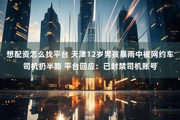 想配资怎么找平台 天津12岁男孩暴雨中被网约车司机扔半路 平台回应：已封禁司机账号