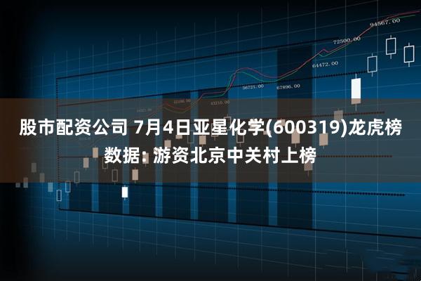 股市配资公司 7月4日亚星化学(600319)龙虎榜数据: 游资北京中关村上榜