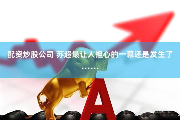 配资炒股公司 苏超最让人担心的一幕还是发生了……