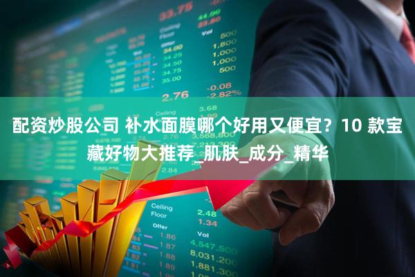配资炒股公司 补水面膜哪个好用又便宜？10 款宝藏好物大推荐_肌肤_成分_精华