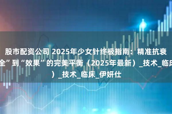 股市配资公司 2025年少女针终极指南：精准抗衰，从“安全”到“效果”的完美平衡（2025年最新）_技术_临床_伊妍仕