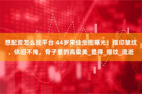 想配资怎么找平台 44岁宋佳生图曝光：痘印皱纹，依旧不掩，骨子里的高级美_显得_细纹_流逝