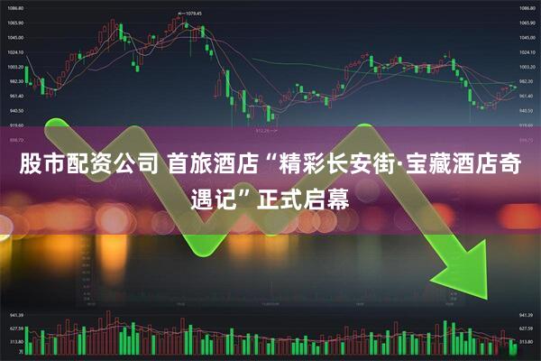 股市配资公司 首旅酒店“精彩长安街·宝藏酒店奇遇记”正式启幕