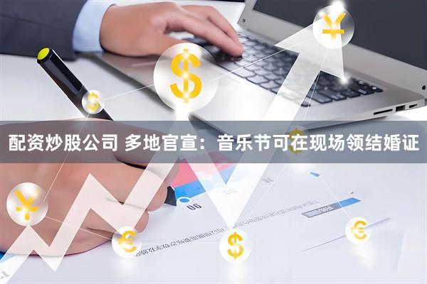 配资炒股公司 多地官宣：音乐节可在现场领结婚证