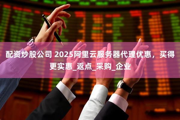 配资炒股公司 2025阿里云服务器代理优惠，买得更实惠_返点_采购_企业