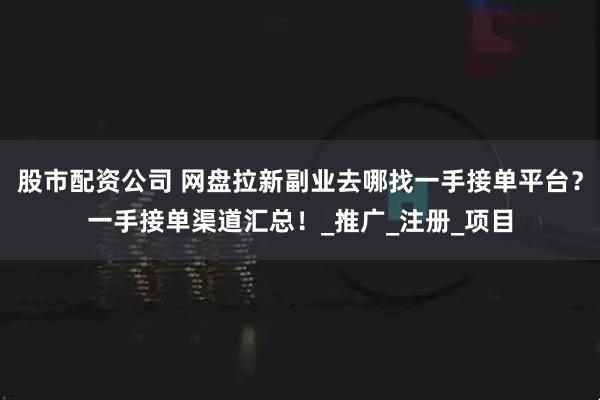 股市配资公司 网盘拉新副业去哪找一手接单平台？一手接单渠道汇总！_推广_注册_项目