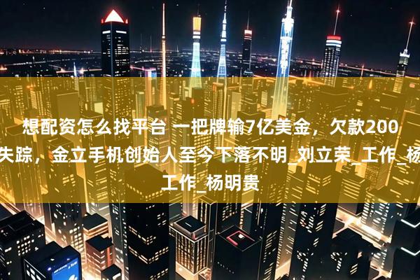 想配资怎么找平台 一把牌输7亿美金，欠款200多亿失踪，金立手机创始人至今下落不明_刘立荣_工作_杨明贵