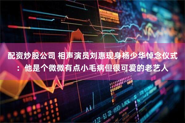 配资炒股公司 相声演员刘惠现身杨少华悼念仪式：他是个微微有点小毛病但很可爱的老艺人