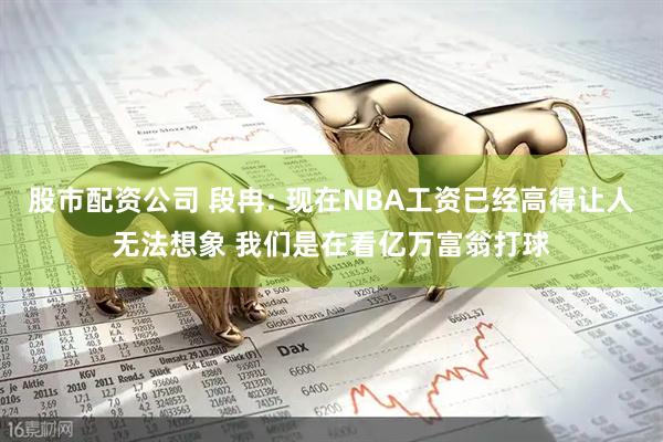 股市配资公司 段冉: 现在NBA工资已经高得让人无法想象 我们是在看亿万富翁打球