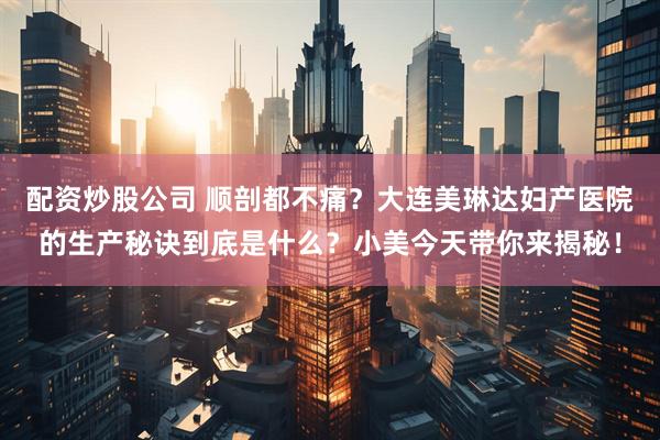 配资炒股公司 顺剖都不痛？大连美琳达妇产医院的生产秘诀到底是什么？小美今天带你来揭秘！
