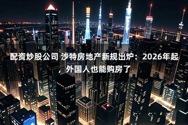配资炒股公司 沙特房地产新规出炉：2026年起，外国人也能购房了