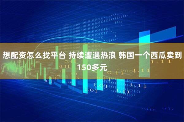 想配资怎么找平台 持续遭遇热浪 韩国一个西瓜卖到150多元