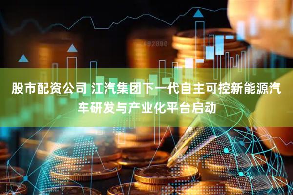 股市配资公司 江汽集团下一代自主可控新能源汽车研发与产业化平台启动