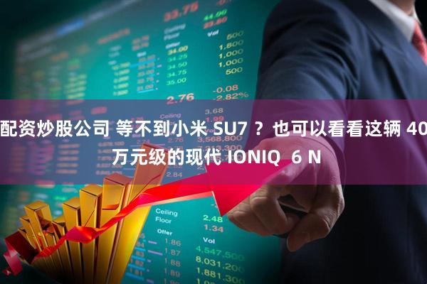配资炒股公司 等不到小米 SU7 ？也可以看看这辆 40 万元级的现代 IONIQ  6 N