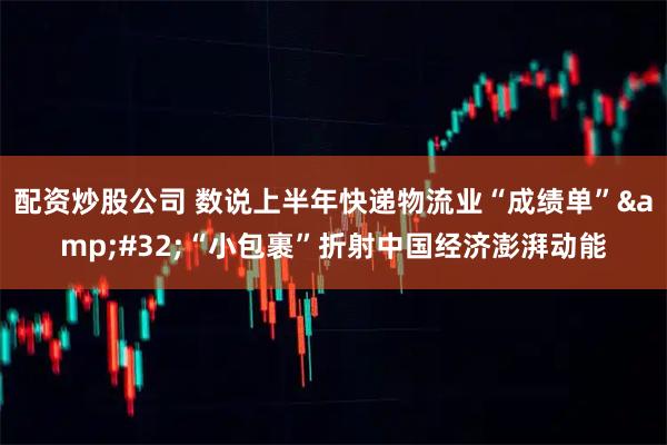 配资炒股公司 数说上半年快递物流业“成绩单”&#32;“小包裹”折射中国经济澎湃动能