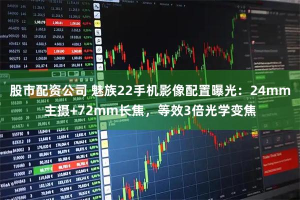 股市配资公司 魅族22手机影像配置曝光：24mm主摄+72mm长焦，等效3倍光学变焦