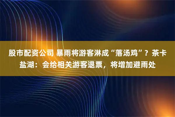 股市配资公司 暴雨将游客淋成“落汤鸡”？茶卡盐湖：会给相关游客退票，将增加避雨处