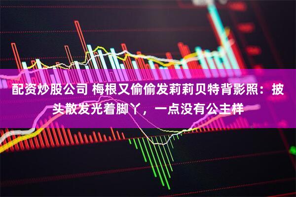 配资炒股公司 梅根又偷偷发莉莉贝特背影照：披头散发光着脚丫，一点没有公主样