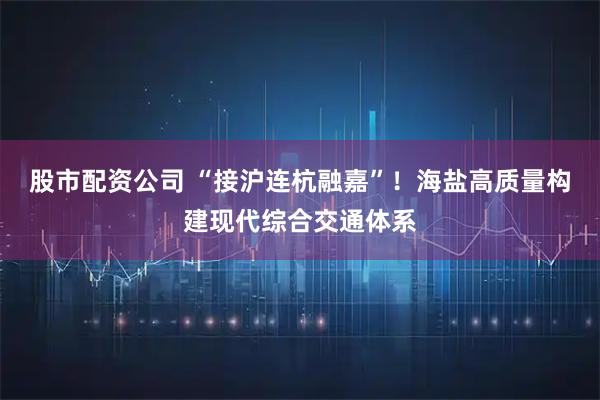 股市配资公司 “接沪连杭融嘉”！海盐高质量构建现代综合交通体系