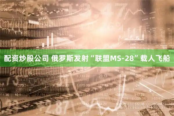配资炒股公司 俄罗斯发射“联盟MS-28”载人飞船
