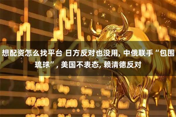 想配资怎么找平台 日方反对也没用, 中俄联手“包围琉球”, 美国不表态, 赖清德反对