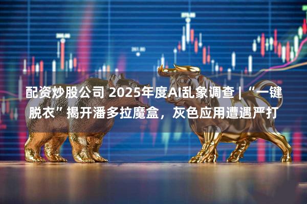 配资炒股公司 2025年度AI乱象调查 | “一键脱衣”揭开潘多拉魔盒，灰色应用遭遇严打