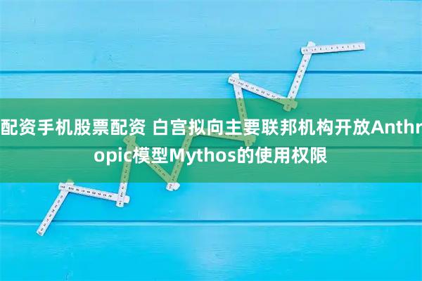 配资手机股票配资 白宫拟向主要联邦机构开放Anthropic模型Mythos的使用权限