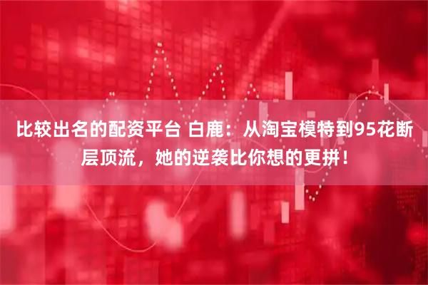 比较出名的配资平台 白鹿：从淘宝模特到95花断层顶流，她的逆袭比你想的更拼！