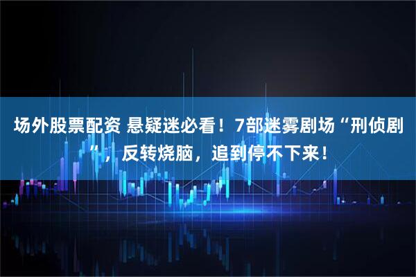 场外股票配资 悬疑迷必看！7部迷雾剧场“刑侦剧”，反转烧脑，追到停不下来！