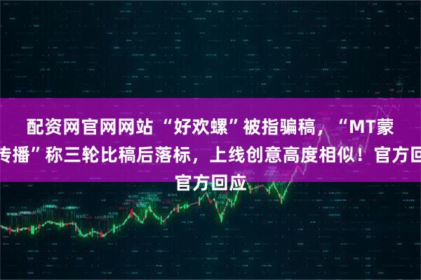 配资网官网网站 “好欢螺”被指骗稿，“MT蒙彤传播”称三轮比稿后落标，上线创意高度相似！官方回应