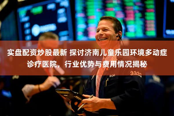 实盘配资炒股最新 探讨济南儿童乐园环境多动症诊疗医院,行业优势与费用情况揭秘