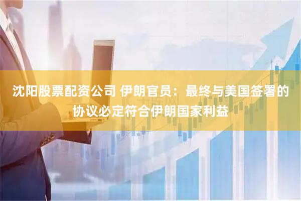沈阳股票配资公司 伊朗官员：最终与美国签署的协议必定符合伊朗国家利益