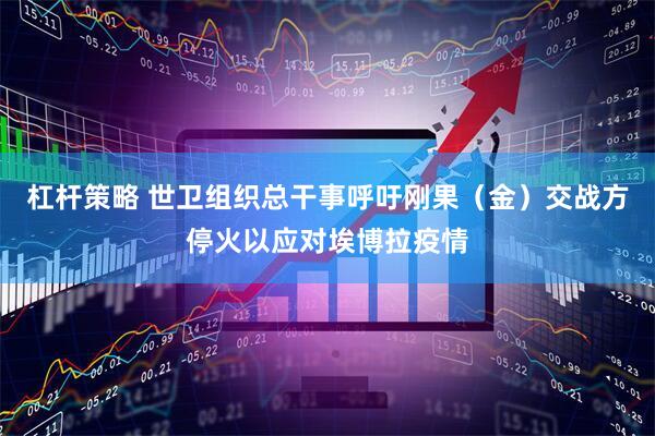 杠杆策略 世卫组织总干事呼吁刚果（金）交战方停火以应对埃博拉疫情