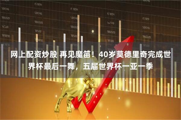 网上配资炒股 再见魔笛！40岁莫德里奇完成世界杯最后一舞，五届世界杯一亚一季